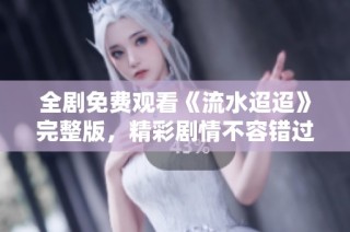 全剧免费观看《流水迢迢》完整版，精彩剧情不容错过
