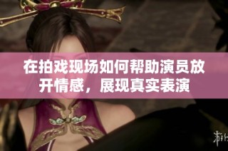 在拍戏现场如何帮助演员放开情感，展现真实表演