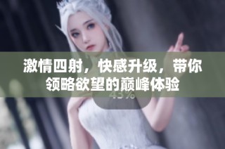 激情四射，快感升级，带你领略欲望的巅峰体验