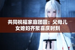 共同祝福家庭团圆：父母儿女媳妇齐聚喜庆时刻