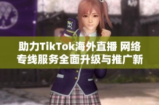 助力TikTok海外直播 网络专线服务全面升级与推广新机遇