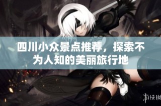 四川小众景点推荐，探索不为人知的美丽旅行地