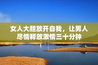 女人大胆放开自我，让男人尽情释放激情三十分钟