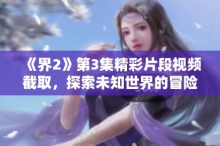 《界2》第3集精彩片段视频截取，探索未知世界的冒险旅程