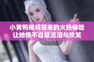 小黄鸭视频带来的火热体验让她情不自禁流泪与欢笑