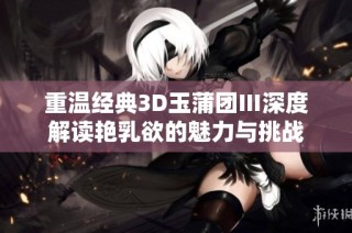 重温经典3D玉蒲团Ⅲ深度解读艳乳欲的魅力与挑战