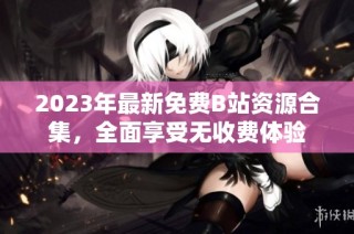 2023年最新免费B站资源合集，全面享受无收费体验