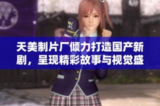 天美制片厂倾力打造国产新剧，呈现精彩故事与视觉盛宴