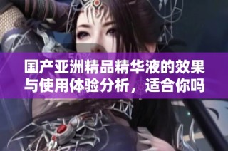 国产亚洲精品精华液的效果与使用体验分析，适合你吗
