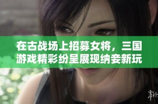 在古战场上招募女将，三国游戏精彩纷呈展现纳妾新玩法