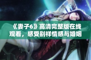 《妻子6》高清完整版在线观看，感受别样情感与婚姻故事的魅力