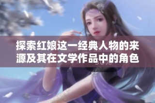 探索红娘这一经典人物的来源及其在文学作品中的角色意义