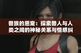 兽族的恩宠：探索兽人与人类之间的神秘关系与情感纠葛