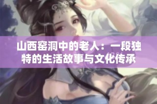 山西窑洞中的老人：一段独特的生活故事与文化传承