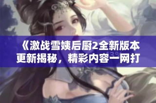 《激战雪姨后厨2全新版本更新揭秘，精彩内容一网打尽》