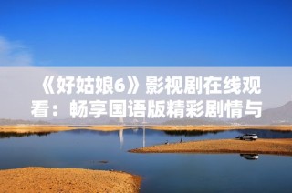 《好姑娘6》影视剧在线观看：畅享国语版精彩剧情与人物互动