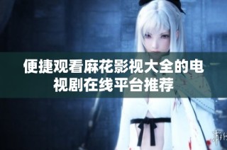 便捷观看麻花影视大全的电视剧在线平台推荐