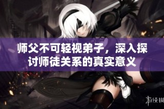 师父不可轻视弟子，深入探讨师徒关系的真实意义