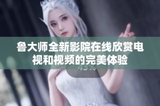 鲁大师全新影院在线欣赏电视和视频的完美体验