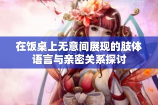 在饭桌上无意间展现的肢体语言与亲密关系探讨