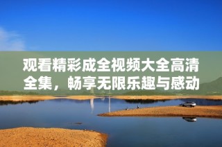 观看精彩成全视频大全高清全集，畅享无限乐趣与感动