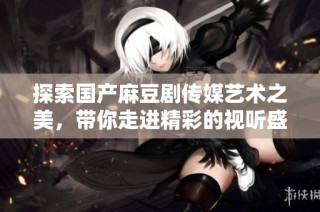 探索国产麻豆剧传媒艺术之美，带你走进精彩的视听盛宴