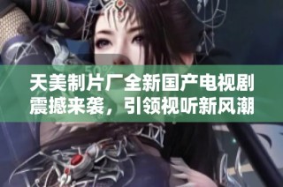 天美制片厂全新国产电视剧震撼来袭，引领视听新风潮