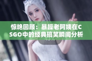惊艳回顾：暴躁老阿姨在CSGO中的经典搞笑瞬间分析