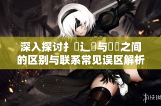 深入探讨扌喿辶畐与畐畬之间的区别与联系常见误区解析