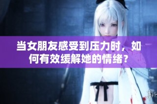 当女朋友感受到压力时，如何有效缓解她的情绪？