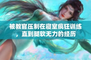 被教官压制在寝室疯狂训练，直到腿软无力的经历