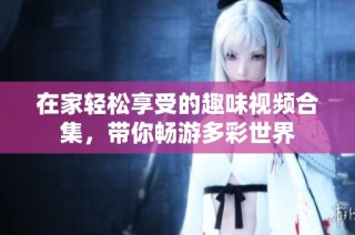 在家轻松享受的趣味视频合集，带你畅游多彩世界