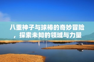 八重神子与球棒的奇妙冒险，探索未知的领域与力量
