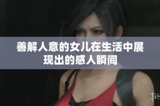 善解人意的女儿在生活中展现出的感人瞬间