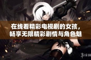 在线看精彩电视剧的女孩，畅享无限精彩剧情与角色魅力