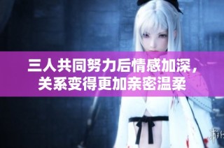三人共同努力后情感加深，关系变得更加亲密温柔