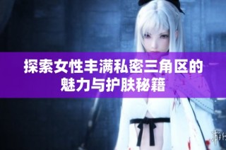 探索女性丰满私密三角区的魅力与护肤秘籍