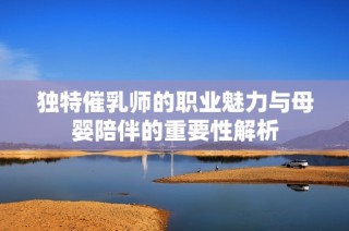 独特催乳师的职业魅力与母婴陪伴的重要性解析