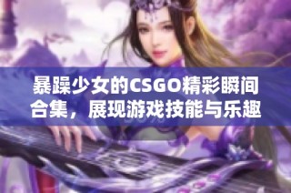 暴躁少女的CSGO精彩瞬间合集，展现游戏技能与乐趣