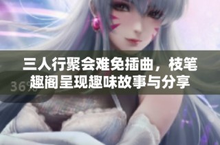 三人行聚会难免插曲，枝笔趣阁呈现趣味故事与分享