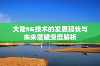 大陆5G技术的发展现状与未来展望深度解析