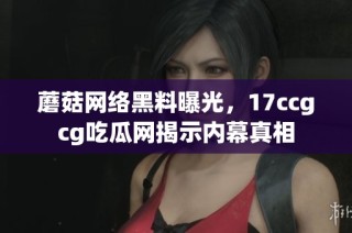 蘑菇网络黑料曝光，17ccgcg吃瓜网揭示内幕真相