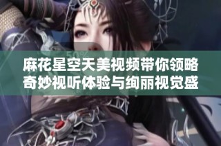 麻花星空天美视频带你领略奇妙视听体验与绚丽视觉盛宴
