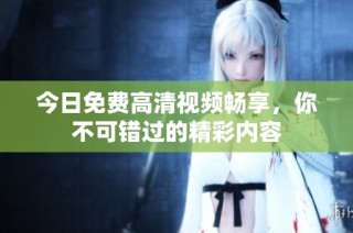 今日免费高清视频畅享，你不可错过的精彩内容