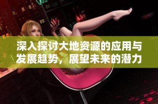 深入探讨大地资源的应用与发展趋势，展望未来的潜力与挑战