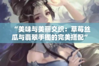 “美味与美丽交织：草莓丝瓜与翡翠手镯的完美搭配”