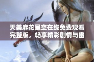 天美麻花星空在线免费观看完整版，畅享精彩剧情与幽默笑点！