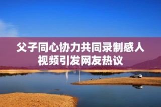父子同心协力共同录制感人视频引发网友热议