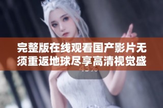 完整版在线观看国产影片无须重返地球尽享高清视觉盛宴