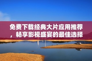 免费下载经典大片应用推荐，畅享影视盛宴的最佳选择